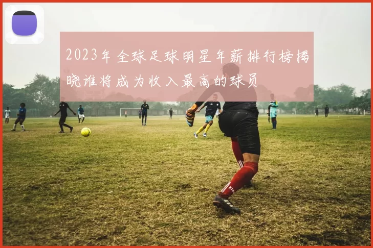 2023年全球足球明星年薪排行榜揭晓谁将成为收入最高的球员