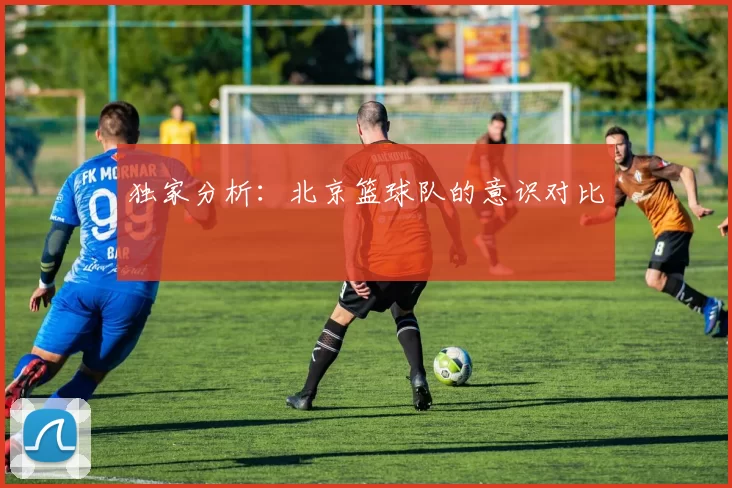 独家分析：北京篮球队的意识对比