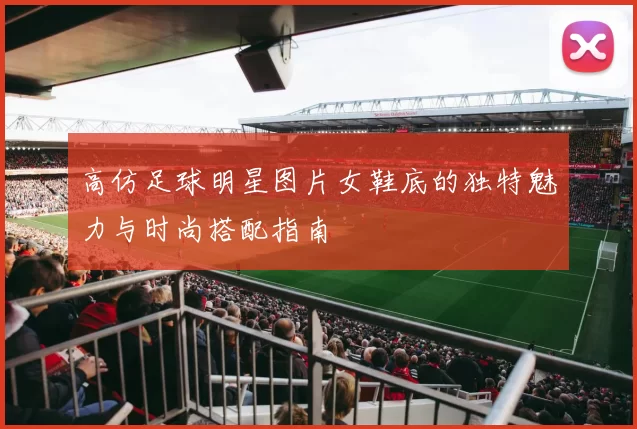 高仿足球明星图片女鞋底的独特魅力与时尚搭配指南