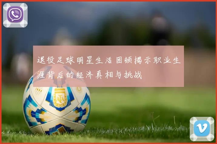 退役足球明星生活困顿揭示职业生涯背后的经济真相与挑战