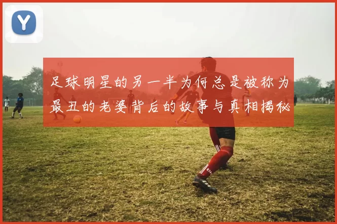 足球明星的另一半为何总是被称为最丑的老婆背后的故事与真相揭秘