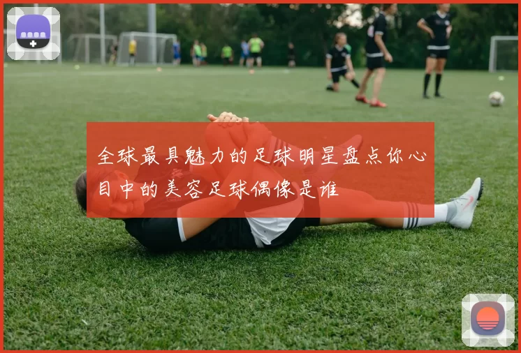 全球最具魅力的足球明星盘点你心目中的美容足球偶像是谁