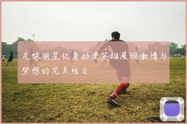 足球明星化身动漫英雄展现激情与梦想的完美结合