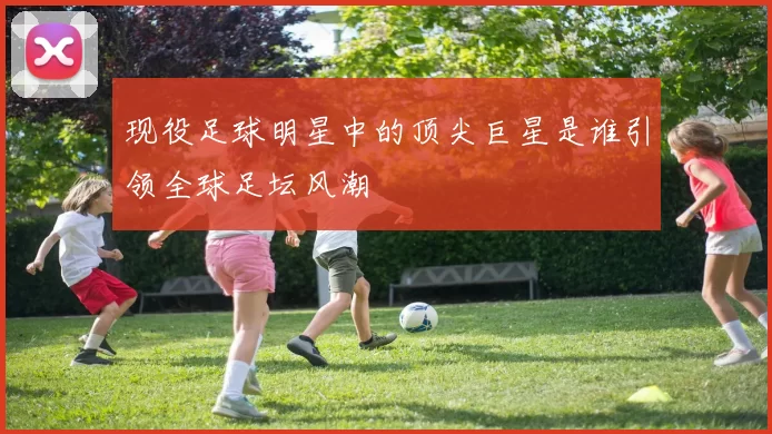 现役足球明星中的顶尖巨星是谁引领全球足坛风潮