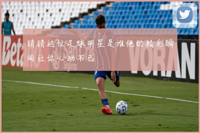 猜猜这位足球明星是谁他的精彩瞬间让你心动不已