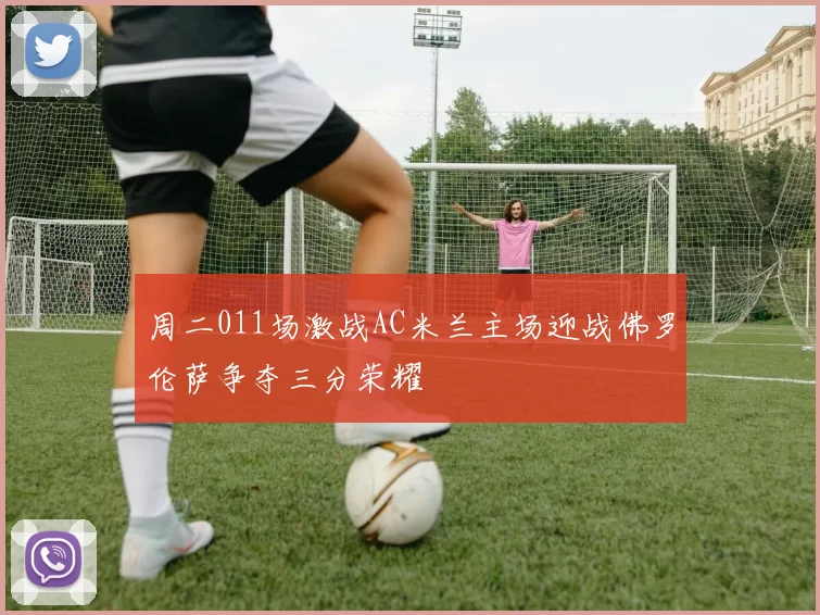 周二011场激战AC米兰主场迎战佛罗伦萨争夺三分荣耀