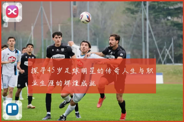 探寻45岁足球明星的传奇人生与职业生涯的辉煌成就