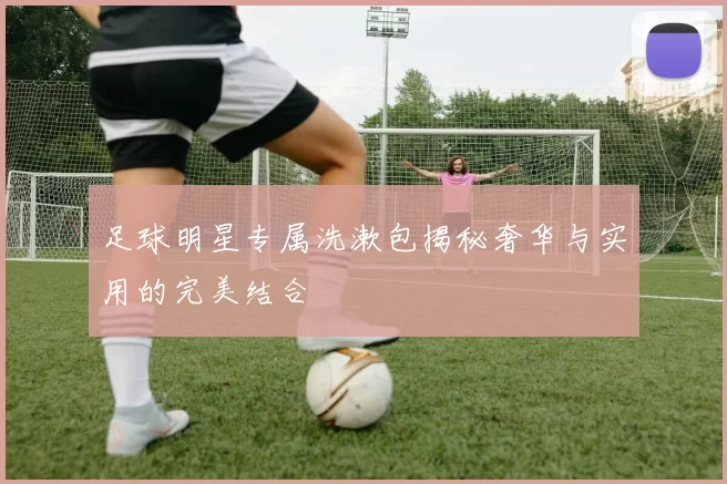 足球明星专属洗漱包揭秘奢华与实用的完美结合