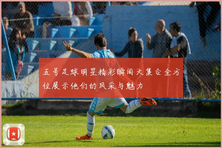五号足球明星精彩瞬间大集合全方位展示他们的风采与魅力