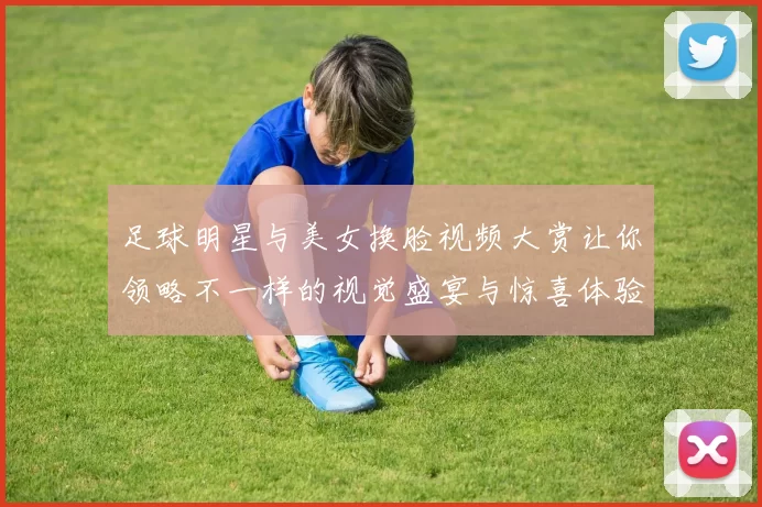 足球明星与美女换脸视频大赏让你领略不一样的视觉盛宴与惊喜体验