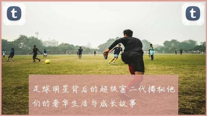 足球明星背后的超级富二代揭秘他们的奢华生活与成长故事