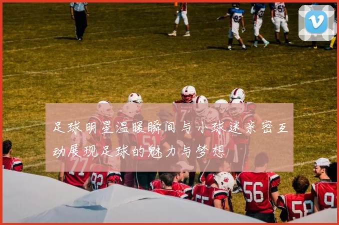 足球明星温暖瞬间与小球迷亲密互动展现足球的魅力与梦想