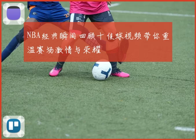 NBA经典瞬间回顾十佳球视频带你重温赛场激情与荣耀