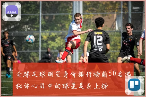 全球足球明星身价排行榜前50名揭秘你心目中的球星是否上榜