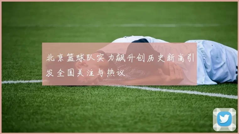北京篮球队实力飙升创历史新高引发全国关注与热议