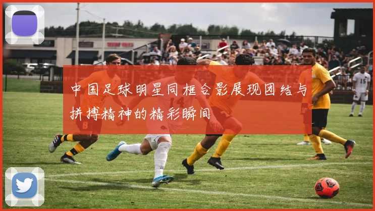 中国足球明星同框合影展现团结与拼搏精神的精彩瞬间