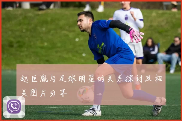 赵匡胤与足球明星的关系探讨及相关图片分享