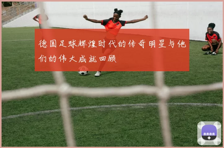 德国足球辉煌时代的传奇明星与他们的伟大成就回顾
