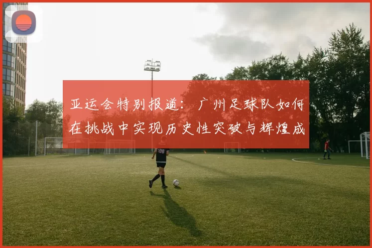 亚运会特别报道：广州足球队如何在挑战中实现历史性突破与辉煌成就