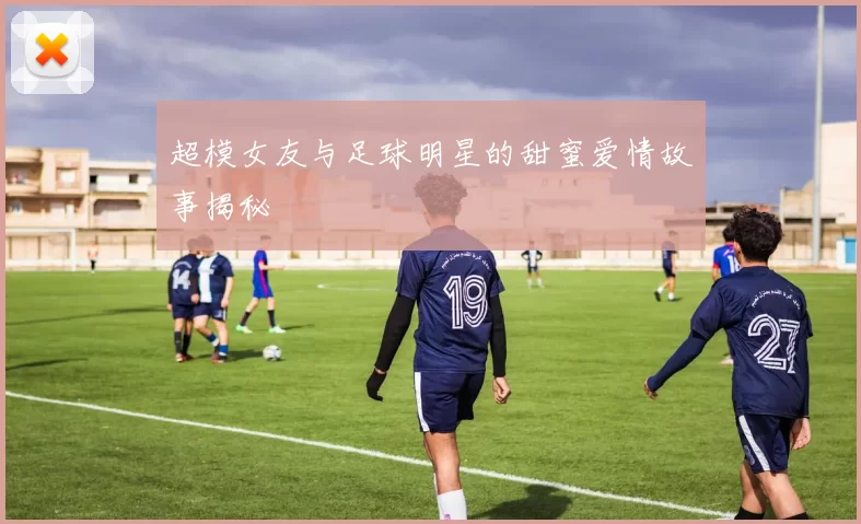 超模女友与足球明星的甜蜜爱情故事揭秘