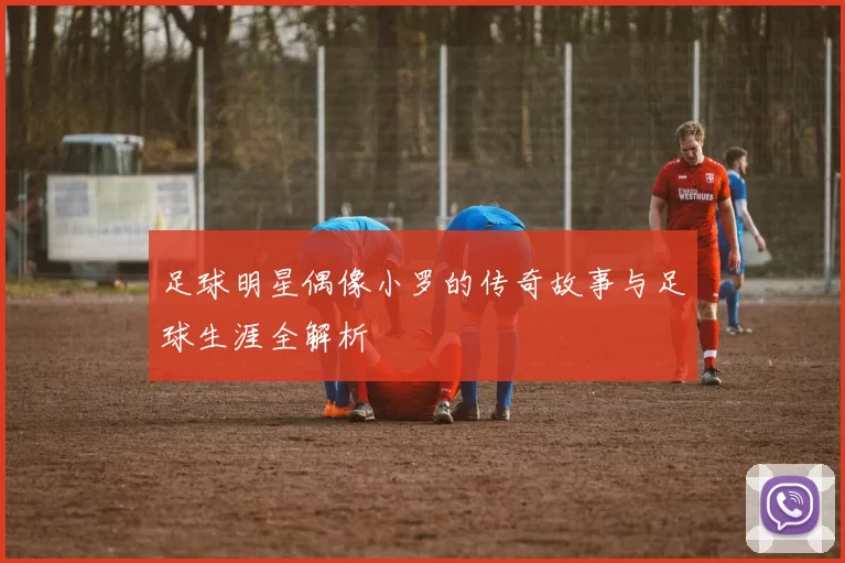 足球明星偶像小罗的传奇故事与足球生涯全解析