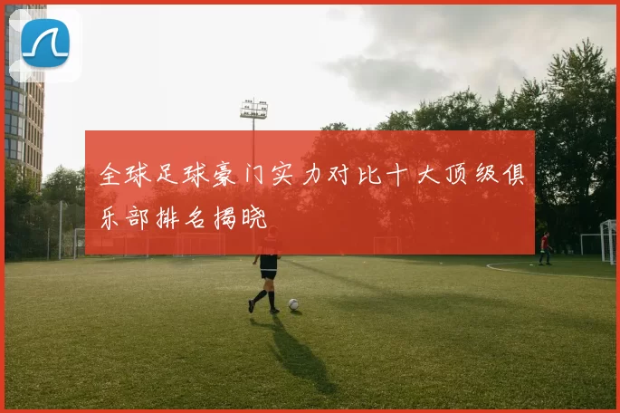 全球足球豪门实力对比十大顶级俱乐部排名揭晓