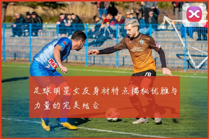 足球明星女友身材特点揭秘优雅与力量的完美结合