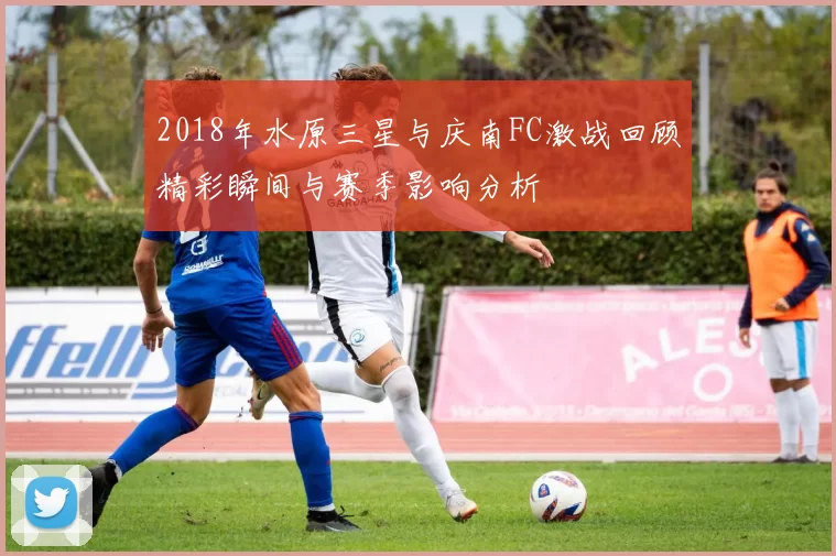 2018年水原三星与庆南FC激战回顾精彩瞬间与赛季影响分析