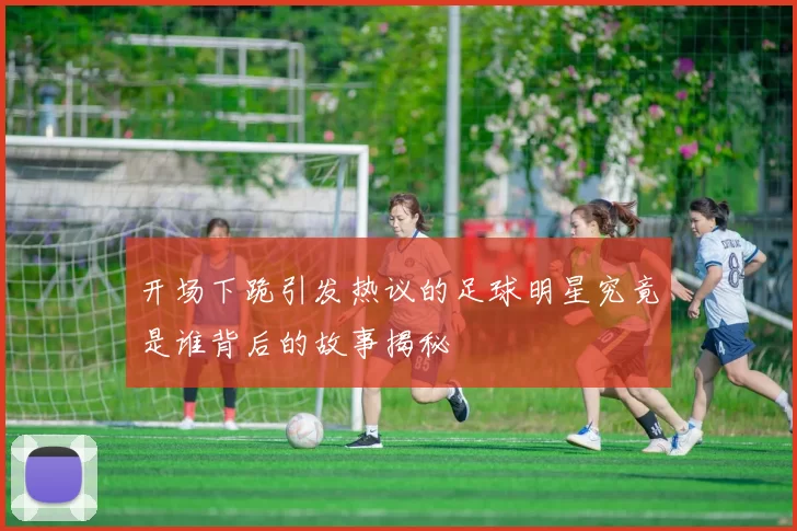 开场下跪引发热议的足球明星究竟是谁背后的故事揭秘