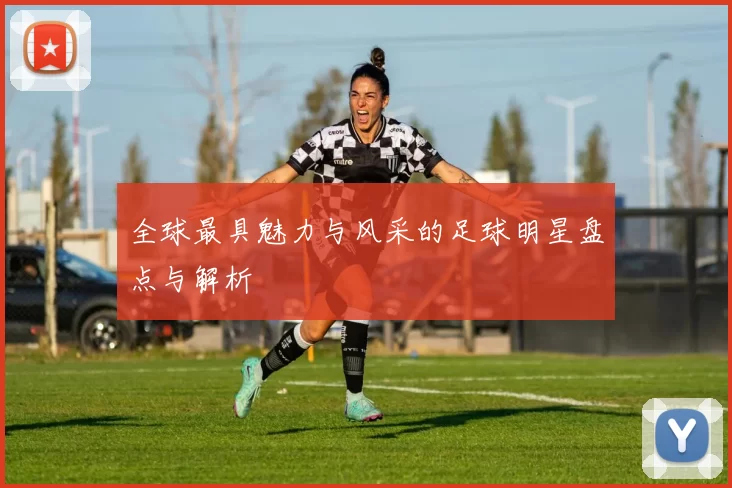 全球最具魅力与风采的足球明星盘点与解析