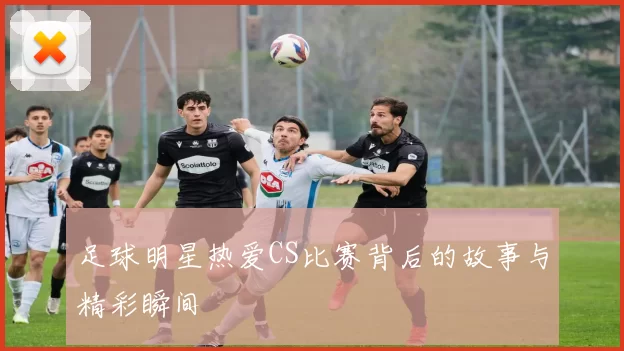 足球明星热爱CS比赛背后的故事与精彩瞬间