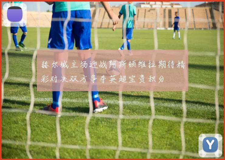 赫尔城主场迎战阿斯顿维拉期待精彩对决双方争夺英超宝贵积分