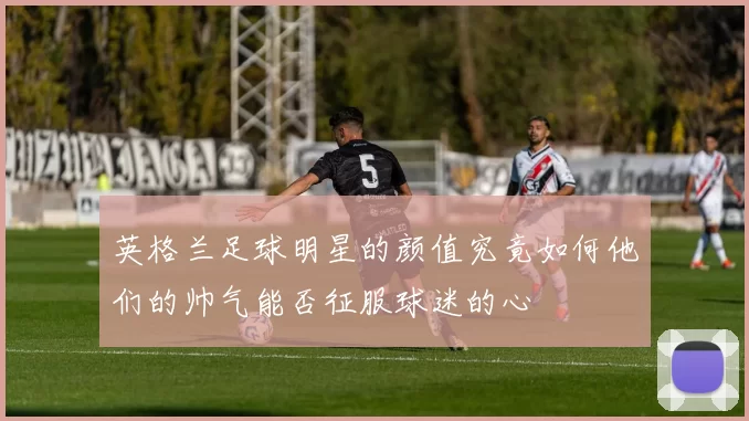 英格兰足球明星的颜值究竟如何他们的帅气能否征服球迷的心
