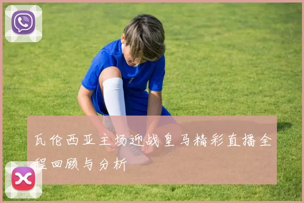 瓦伦西亚主场迎战皇马精彩直播全程回顾与分析