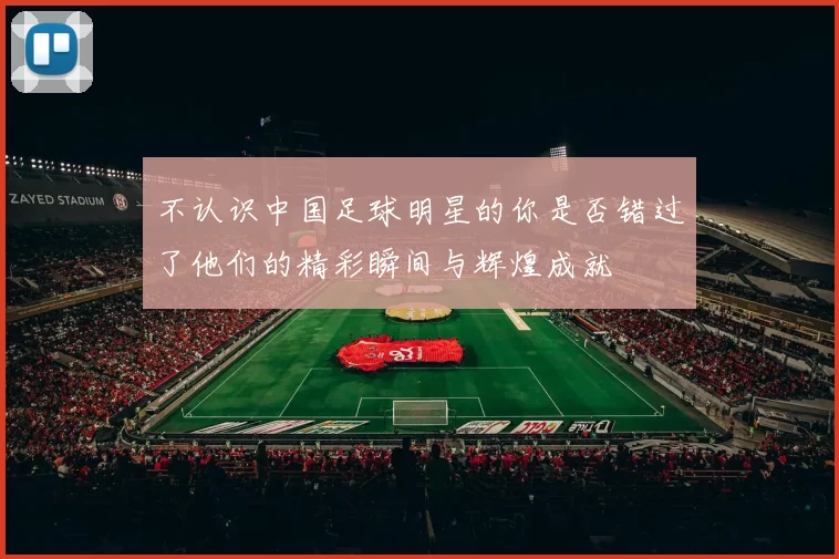 不认识中国足球明星的你是否错过了他们的精彩瞬间与辉煌成就