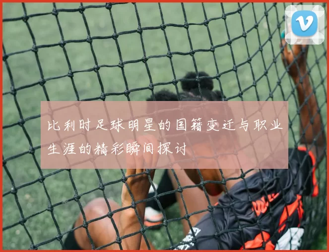 比利时足球明星的国籍变迁与职业生涯的精彩瞬间探讨