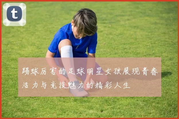 踢球厉害的足球明星女孩展现青春活力与竞技魅力的精彩人生