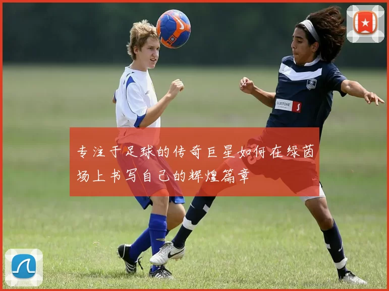 专注于足球的传奇巨星如何在绿茵场上书写自己的辉煌篇章