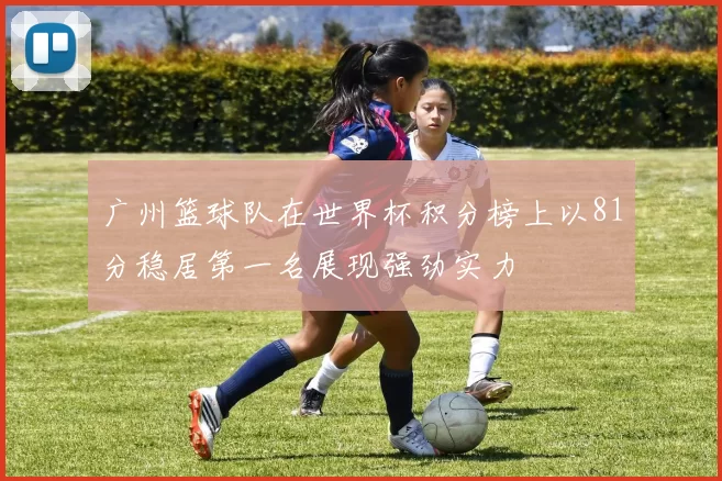 广州篮球队在世界杯积分榜上以81分稳居第一名展现强劲实力